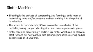 Sinter Machine
• Sintering is the process of compacting and forming a solid mass of
material by heat and/or pressure without melting it to the point of
liquefaction.
• The atoms in the materials diffuse across the boundaries of the
particles, fusing the particles together and creating one solid piece.
• Sinter machine creates large particle size sinter which can be allow in
blast furnace .till now particle size around 3mm after sintering nodule
become size of 3- 200 mm.
 
