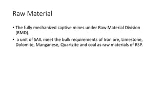 Raw Material
• The fully mechanized captive mines under Raw Material Division
(RMD).
• a unit of SAIL meet the bulk requirements of Iron ore, Limestone,
Dolomite, Manganese, Quartzite and coal as raw materials of RSP.
 