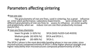 Parameters affecting sintering
Iron ore size:
The granulometry of iron ore fines, used in sintering, has a great influence
on sinter plant performance. Laboratory Experiments were conducted with
different granulometry of iron ore fines to assess its influence on sinter quality
and productivity. when we reduce iron ore size then productivity increase
(ton/m2/hr).
 Iron ore fines chemistry
lower Fe grade (< 62% Fe) SFCA (SiO2-Fe2O3-CaO-Al2O3)
Medium grade (62-65% Fe) SFCA and SFCA-1..
High grade (65-68% Fe) SFCA-1.
The SFCA-1 phase is the most desirable bonding phase in iron ore sinter, since
microstructures composed entirely of SFCA-1 show higher physical strength and
higher reducibility than microstructures composed predominantly of SFCA.
 