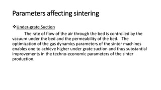 Parameters affecting sintering
Under-grate Suction
The rate of flow of the air through the bed is controlled by the
vacuum under the bed and the permeability of the bed. The
optimization of the gas dynamics parameters of the sinter machines
enables one to achieve higher under grate suction and thus substantial
improvements in the techno-economic parameters of the sinter
production.
 
