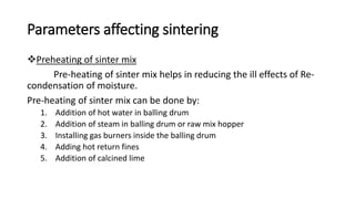 Parameters affecting sintering
Preheating of sinter mix
Pre-heating of sinter mix helps in reducing the ill effects of Re-
condensation of moisture.
Pre-heating of sinter mix can be done by:
1. Addition of hot water in balling drum
2. Addition of steam in balling drum or raw mix hopper
3. Installing gas burners inside the balling drum
4. Adding hot return fines
5. Addition of calcined lime
 
