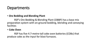 Departments
• Ore Bedding and Blending Plant
RSP’s Ore Bedding & Blending Plant (OBBP) has a base mix
preparation system with on-ground bedding, blending and conveying
facilities
• Coke Oven
RSP has five 4.7-metre-tall coke oven batteries (COBs) that
produce coke as the input for blast furnaces.
 