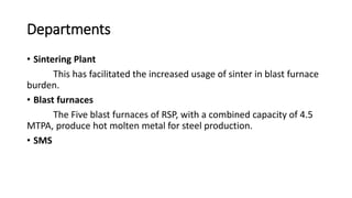 Departments
• Sintering Plant
This has facilitated the increased usage of sinter in blast furnace
burden.
• Blast furnaces
The Five blast furnaces of RSP, with a combined capacity of 4.5
MTPA, produce hot molten metal for steel production.
• SMS
 