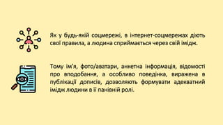 Як у будь-якій соцмережі, в інтернет-соцмережах діють
свої правила, а людина сприймається через свій імідж.
Тому ім’я, фото/аватари, анкетна інформація, відомості
про вподобання, а особливо поведінка, виражена в
публікації дописів, дозволяють формувати адекватний
імідж людини в її панівній ролі.
 