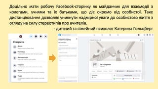Доцільно мати робочу Facebook-сторінку як майданчик для взаємодії з
колегами, учнями та їх батьками, що діє окремо від особистої. Таке
дистанціювання дозволяє уникнути надмірної уваги до особистого життя з
огляду на силу стереотипів про вчителів.
- дитячий та сімейний психолог Катерина Гольцберг
 