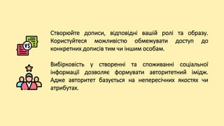 Створюйте дописи, відповідні вашій ролі та образу.
Користуйтеся можливістю обмежувати доступ до
конкретних дописів тим чи іншим особам.
Вибірковість у створенні та споживанні соціальної
інформації дозволяє формувати авторитетний імідж.
Адже авторитет базується на непересічних якостях чи
атрибутах.
 