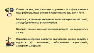 Стежте за тим, хто є вашими «друзями» та «підписниками»
поза роботою. Ваше оточення характеризує вас, а ви – його.
Можливо, з певними людьми не варто спілкуватися на показ,
а потурбуватися про втаємниченість.
Важливо, до яких спільнот належить педагог і чи видимі вони
загалу.
Періодично корисно «чистити» свої дописи, списки «друзів» і
підписок від неактивних, заблокованих користувачів,
застарілих матеріалів.
 