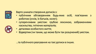 Варто уникати створення дописів з:
• публічним обговоренням будь-яких осіб, пов’язаних з
роботою (учнів, їх батьків, колег);
• суперечливим умістом: грубою лексикою, зображеннями
насильства, гнітючих матеріалів;
• деталями особистого життя;
• Відвертим (чи таким, що може бути так розцінений) умістом.
…та публічного реагування на такі дописи в інших.
 