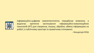 Інформаційно-цифрова компетентність передбачає впевнене, а
водночас критичне застосування інформаційно-комунікаційних
технологій (ІКТ) для створення, пошуку, обробки, обміну інформацією на
роботі, в публічному просторі та приватному спілкуванні.
- Концепція НУШ
 