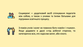 Соцмережі — додатковий засіб спілкування педагогів
між собою, а також з учнями та їхніми батьками для
підтримки освітнього процесу.
З-поміж учнів і колег не повинно бути «своїх» і «чужих».
Якщо додавати в друзі з-під робочої сторінки, то
категорично всіх, хто надіслав запит, або нікого.
 