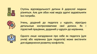 Ступінь відповідальності дитини й дорослої людини
різняться. Але для обох нові медіа здатні задовільняти
їхні потреби.
Учень, доданий до педагога у «друзі», вірогідно
детальніше контролюватиме свої дописи. Як і
підлеглий працівник, доданий у «друзі» до керівника.
Одного лише нагадування про себе як педагога (для
учнів) або керівника (для педагогів) може вистачити
для відвернення розвитку конфліктів.
 