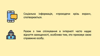 Соціальна інформація, «проходячи крізь екран»,
спотворюється.
Разом з тим спілкування в інтернеті часто надає
відчуття захищеності, особливо тим, хто приховує свою
справжню особу.
 