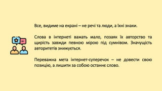 Все, видиме на екрані – не речі та люди, а їхні знаки.
Слова в інтернеті важать мало, позаяк їх авторство та
щирість завжди певною мірою під сумнівом. Значущість
авторитетів знижується.
Переважна мета інтернет-суперечок – не довести свою
позицію, а лишити за собою останнє слово.
 