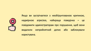 Якщо ви зустрічаєтеся з необґрунтованою критикою,
надмірною агресією, найкраща поведінка – це
повідомити адміністраторам про порушення, щоб вони
видалили неприйнятний допис або заблокували
користувача.
 