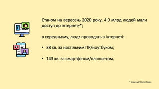 Станом на вересень 2020 року, 4.9 млрд людей мали
доступ до інтернету*;
в середньому, люди проводять в інтернеті:
• 38 хв. за настільним ПК/ноутбуком;
• 143 хв. за смартфоном/планшетом.
* Internet World Stats
 
