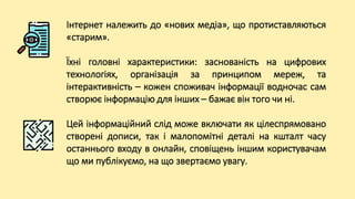 Інтернет належить до «нових медіа», що протиставляються
«старим».
Їхні головні характеристики: заснованість на цифрових
технологіях, організація за принципом мереж, та
інтерактивність – кожен споживач інформації водночас сам
створює інформацію для інших – бажає він того чи ні.
Цей інформаційний слід може включати як цілеспрямовано
створені дописи, так і малопомітні деталі на кшталт часу
останнього входу в онлайн, сповіщень іншим користувачам
що ми публікуємо, на що звертаємо увагу.
 