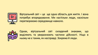 Віртуальний світ – це ще одна область для життя. І вона
потребує впорядкування. Ми настільки люди, наскільки
перетворюємо середовище навколо.
Однак, віртуальний світ складений знаками, що
виділяють та увиразнюють частини дійсності. Ніщо в
ньому не є таким, як насправді. Зокрема й люди.
 