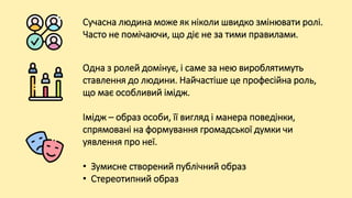Сучасна людина може як ніколи швидко змінювати ролі.
Часто не помічаючи, що діє не за тими правилами.
Одна з ролей домінує, і саме за нею вироблятимуть
ставлення до людини. Найчастіше це професійна роль,
що має особливий імідж.
Імідж – образ особи, її вигляд і манера поведінки,
спрямовані на формування громадської думки чи
уявлення про неї.
• Зумисне створений публічний образ
• Стереотипний образ
 
