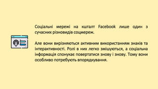Соціальні мережі на кшталт Facebook лише один з
сучасних різновидів соцмереж.
Але вони вирізняються активним використанням знаків та
інтерактивності. Ролі в них легко змішуються, а соціальна
інформація спонукає повертатися знову і знову. Тому вони
особливо потребують впорядкування.
 