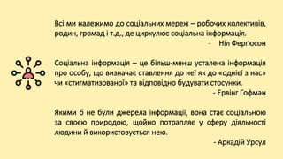 Всі ми належимо до соціальних мереж – робочих колективів,
родин, громад і т.д., де циркулює соціальна інформація.
- Ніл Ферґюсон
Соціальна інформація – це більш-менш усталена інформація
про особу, що визначає ставлення до неї як до «однієї з нас»
чи «стигматизованої» та відповідно будувати стосунки.
- Ервінг Гофман
Якими б не були джерела інформації, вона стає соціальною
за своєю природою, щойно потрапляє у сферу діяльності
людини й використовується нею.
- Аркадій Урсул
 