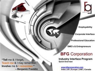 Employability


                                                 Corporate Interface


                                             Professional Education

                                         SME’s & Entrepreneurs


                                 BFG Corporation
“Tell me & I forget,            Industry Interface Program
                                Quick Overview
Teach me & I may remember,
Involve me & I remember.”         www.bfgcorporation.com
          – Benjamin Franklin     India | US | Europe | UAE | Canada
 