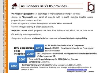 As Pioneers BFG’s IIS provides
•Practitioner’s perspective at each stage of Professional Grooming of students
•Access to “Gurupool”, our panel of experts with in-depth industry insights across
geographies and business verticals.
•Covers all aspects of holistic development with the KASA framework.
•Student life cycle scoring & Expert assessments.
•Help you choose which programs are best done in-house and which can be done more
efficiently by Industry practitioner.
•Design and implement a tailored solution to ensure enhanced student employability


                                   IIS for Professional Education & Corporates.
   BFG Corporation 2011 Launch of NBM – New Business Media for Professional
   since                           Education sector.
   inception 2009 BFG Corporation established. Headquartered in India-New Delhi &
                          US-CA. Launched IIS.
       2007 Grew as B2B specialist group for MPO (Market Process
                 Outsourcing) Activities.
          Business Training workshops ( Marketing Management, B2B Sales, CRM,
2005        Communication Skills, Professional Grooming, and Strategic Management) in prominent B-
            Schools of India.                                         www.bfgcorporation.com
                                                                    India | US | Europe | UAE | Canada
 
