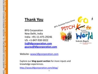 Thank You

    BFG Corporation
    New Delhi, India
    India- +91-11-475-29246
    US- +1-847-930-5022
    iis@bfgcorporation.com
    gaurav@bfgcorporation.com

Website- www.bfgcorporation.com

Explore our blog-quest section for more inputs and
knowledge experiences.
http://www.bfgcorporation.com/blog/
                           18
 
