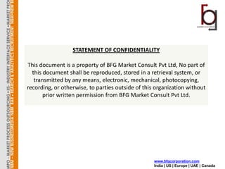 STATEMENT OF CONFIDENTIALITY

This document is a property of BFG Market Consult Pvt Ltd, No part of
  this document shall be reproduced, stored in a retrieval system, or
   transmitted by any means, electronic, mechanical, photocopying,
recording, or otherwise, to parties outside of this organization without
       prior written permission from BFG Market Consult Pvt Ltd.




                                                   www.bfgcorporation.com
                                                   India | US | Europe | UAE | Canada
 
