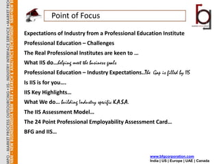 Point of Focus
Expectations of Industry from a Professional Education Institute
Professional Education – Challenges
The Real Professional Institutes are keen to …
What IIS do…helping meet the business goals
Professional Education – Industry Expectations..The Gap is filled by IIS
Is IIS is for you….
IIS Key Highlights…
What We do… building Industry specific K.A.S.A.
The IIS Assessment Model…
The 24 Point Professional Employability Assessment Card…
BFG and IIS…


                                                      www.bfgcorporation.com
                                                      India | US | Europe | UAE | Canada
 