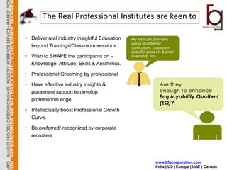 The Real Professional Institutes are keen to

• Deliver real industry insightful Education
  beyond Trainings/Classroom sessions.

• Wish to SHAPE the participants on –
  Knowledge, Attitude, Skills & Aesthetics.

• Professional Grooming by professional

• Have effective industry insights &
  placement support to develop
  professional edge

• Intellectually boost Professional Growth
  Curve.

• Be preferred/ recognized by corporate
  recruiters




                                               www.bfgcorporation.com
                                               India | US | Europe | UAE | Canada
 