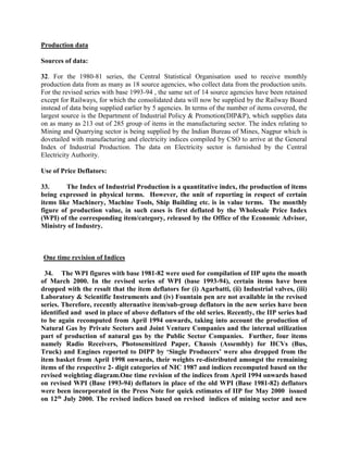 Production data
Sources of data:
32. For the 1980-81 series, the Central Statistical Organisation used to receive monthly
production data from as many as 18 source agencies, who collect data from the production units.
For the revised series with base 1993-94 , the same set of 14 source agencies have been retained
except for Railways, for which the consolidated data will now be supplied by the Railway Board
instead of data being supplied earlier by 5 agencies. In terms of the number of items covered, the
largest source is the Department of Industrial Policy & Promotion(DIP&P), which supplies data
on as many as 213 out of 285 group of items in the manufacturing sector. The index relating to
Mining and Quarrying sector is being supplied by the Indian Bureau of Mines, Nagpur which is
dovetailed with manufacturing and electricity indices compiled by CSO to arrive at the General
Index of Industrial Production. The data on Electricity sector is furnished by the Central
Electricity Authority.
Use of Price Deflators:
33.
The Index of Industrial Production is a quantitative index, the production of items
being expressed in physical terms. However, the unit of reporting in respect of certain
items like Machinery, Machine Tools, Ship Building etc. is in value terms. The monthly
figure of production value, in such cases is first deflated by the Wholesale Price Index
(WPI) of the corresponding item/category, released by the Office of the Economic Advisor,
Ministry of Industry.

One time revision of Indices
34. The WPI figures with base 1981-82 were used for compilation of IIP upto the month
of March 2000. In the revised series of WPI (base 1993-94), certain items have been
dropped with the result that the item deflators for (i) Agarbatti, (ii) Industrial valves, (iii)
Laboratory & Scientific Instruments and (iv) Fountain pen are not available in the revised
series. Therefore, recently alternative item/sub-group deflators in the new series have been
identified and used in place of above deflators of the old series. Recently, the IIP series had
to be again recomputed from April 1994 onwards, taking into account the production of
Natural Gas by Private Sectors and Joint Venture Companies and the internal utilization
part of production of natural gas by the Public Sector Companies. Further, four items
namely Radio Receivers, Photosensitized Paper, Chassis (Assembly) for HCVs (Bus,
Truck) and Engines reported to DIPP by ‘Single Producers’ were also dropped from the
item basket from April 1998 onwards, their weights re-distributed amongst the remaining
items of the respective 2- digit categories of NIC 1987 and indices recomputed based on the
revised weighting diagram.One time revision of the indices from April 1994 onwards based
on revised WPI (Base 1993-94) deflators in place of the old WPI (Base 1981-82) deflators
were been incorporated in the Press Note for quick estimates of IIP for May 2000 issued
on 12th July 2000. The revised indices based on revised indices of mining sector and new

 