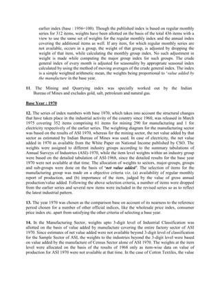 earlier index (base : 1956=100). Though the published index is based on regular monthly
series for 312 items, weights have been allotted on the basis of the total 436 items with a
view to use the same set of weights for the regular monthly index and the annual index
covering the additional items as well. If any item, for which regular monthly series are
not available, occurs in a group, the weight of that group, is adjusted by dropping the
weight of that item, while calculating the monthly group index. No such adjustment in
weight is made while computing the major group index for such groups. The crude
general index of every month is adjusted for seasonality by appropriate seasonal index
calculated by using the method of moving averages of the crude general index. The index
is a simple weighted arithmetic mean, the weights being proportional to ‘value added by
the manufacture in the base year.
11. The Mining and Quarrying index was specially worked out by the Indian
Bureau of Mines and excludes gold, salt, petroleum and natural gas.
Base Year : 1970
12. The series of index numbers with base 1970, which takes into account the structural changes
that have taken place in the industrial activity of the country since 1960, was released in March
1975 covering 352 items comprising 61 items for mining 290 for manufacturing and 1 for
electricity respectively of the earlier series. The weighting diagram for the manufacturing sector
was based on the results of ASI 1970, whereas for the mining sector, the net value added by that
sector as estimated by Indian Bureau of Mines was used. In case of electricity, the net value
added in 1970 as available from the White Paper on National Income published by CSO. The
weights were assigned to different industry groups according to the summary tabulations of
Annual Surveys of Industries (ASI)-1970, while the item level weights within an industry group
were based on the detailed tabulation of ASI-1968, since the detailed results for the base year
1970 were not available at that time. The allocation of weights to sectors, major-groups, groups
and sub-groups were done on the basis of ‘net value added’. The selection of items for the
manufacturing group was made on a objective criteria viz. (a) availability of regular monthly
report of production, and (b) importance of the item, judged by the value of gross annual
production/value added. Following the above selection criteria, a number of items were dropped
from the earlier series and several new items were included in the revised series so as to reflect
the latest industrial pattern.
13. The year 1970 was chosen as the comparison base on account of its nearness to the reference
period chosen for a number of other official indices, like the wholesale price index, consumer
price index etc. apart from satisfying the other criteria of selecting a base year.
14. In the Manufacturing Sector, weights upto 3-digit level of Industrial Classification was
allotted on the basis of value added by manufacture covering the entire factory sector of ASI
1970. Since estimates of net value added were not available beyond 3-digit level of classification
for the Sample Sector of ASI, the weights to the industries beyond the 3-digit level were based
on value added by the manufacture of Census Sector alone of ASI 1970. The weights at the item
level were allocated on the basis of the results of 1968 only as item-wise data on value of
production for ASI 1970 were not available at that time. In the case of Cotton Textiles, the value

 