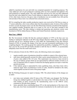 added by manufacture for yarn and cloth was computed separately for weighting purposes. The
value added per unit of yarn produced in spinning mills was first computed and applied to the
total production at spindle points. The value added thus arrived at for yarn was then subtracted
from the total value added for Cotton Textile Industry to obtain the value added for cloth. In case
of few other items, however, the gross value of production was not available from ASI and the
relevant data of these items was collected from concerned sources.
15. For compiling the index monthly production reports were received by CSO from as many as
17 source authorities, who in turn collects data from the production units. In terms of the number
of items covered, the largest source was the then Directorate General of Technical Development,
who supplied monthly production data on as many as 261 out of 290 items included in the
manufacturing sector. The data relating to mining and quarrying and electricity sectors were
furnished to CSO by Indian Bureau of Mines and Central Electricity Authority respectively.
Base Year : 1980-81
16. The Government of India felt that the continued adoption of 1970 as the base year was
leading to inadequate reflection in the IIP of the changes that have taken place in the industrial
structure and set up a Working Group in 1978 under the Chairmanship of the then Director
General of CSO, to consider the change of the base year and recommend modifications in the
weighting diagram. The working group first explored the possibility of adopting 1975-76 as the
base year for the revised IIP and finally decided to shift the base to 1980-81, to accommodate
adequately items from the small-scale sector.
17. For selection of items for the 1980-81 series, the following criteria were adopted :i.
ii.

iii.

regular monthly report of production should be available in respect of the selected items.
each items should generally account for either a gross annual production of Rs.5 crore or
of gross value added of Rs.1.25 crore. This requirement was, however, been waived in
the case of industry groups which are not represented by sufficient number of items or in
case of important items in respect of which the developing agencies are kept to watch the
growth movement.
if the industry group is represented by many qualifying items, only those items with a
relatively larger share of production in terms of value, should be included in the index,
which together account for most of the group weight.

18. The Working Group gave its report in January 1986. The salient features of the changes are
as under :
i.

ii.

new items were included, while 95 items of the 1970 index were dropped. The Working
Group also clubbed together or sub-divided a few items of the 1970 index. However, the
total number of items covered by the manufacturing sector in the 1980-81 series,
continued at 290 after these changes.
items, generally those contributing atleast 25% to the total production of the item in the
base year, have been recommended for inclusion of production by the small-scale sector

 