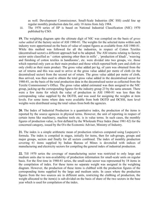 iii.

as well. Development Commissioner, Small-Scale Industries (DC SSI) could line up
regular monthly production data for, only 18 items from July 1984.
The 1970 series of IIP is based on National Industrial Classification (NIC) 1970
published by CSO.

19. The weighting diagram upto the ultimate digit of NIC was compiled on the basis of gross
value added of the factory sector of ASI 1980-81. The weights for the selected items within each
industry were apportioned on the basis of value of output figures as available from ASI 1980-81.
While this method was followed for all the industries, in respect of Cotton Textiles
(decentralised sector) a different approach had to be adopted. The ASI returns relating to factory
sector units classified as ‘ cotton spinning other then in mills’ , ‘production of khadi’, ‘weaving
and finishing of cotton textiles in handlooms’, etc. were divided into two groups, viz. those
which reported only yarn as their main product and those which reported both yarn and cloth (or
only cloth) as their main product. The gross value added per kg. of yarn was obtained from the
set of returns and this was used to arrive at the gross value added per metre of cloth (in the
decentralised sector) from the second set of return. The gross value added per metre of cloth,
thus arrived, was then used to obtain the total gross value added in the decentralised sector for
1980-81, on the basis of the total production data in the decentralised sector as collected from the
Textile Commissioner’s Office. The gross value added estimated was then assigned to the NIC
group, jacking up the corresponding figures for the industry group 23 by the same amount. There
were a few items for which the value of production in ASI 1980-81 was less than the
corresponding value supplied by the DGTD, and was used for assigning the weights at item
levels. For some items where data were available from both DGTD and DCSSI, item level
weights were distributed using the total values from both the agencies.
20. The Index of Industrial Production is a quantitative index, the production of the items is
reported by the source agencies in physical terms. However, the unit of reporting in respect of
certain items like machinery, machine tools etc. is in value terms. In such cases, the monthly
figures of production value, is first deflated by the Wholesale Price Index (base 1981-82) for the
concerned category, issued by the O/o the Economic Adviser, Ministry of Industry.
21. The index is a simple arithmetic mean of production relatives computed using Laspayere’s
formula. The index is compiled in stages, initially for items, then for sub-groups, groups and
major groups, sectors and finally for all sectors combined. The index of monthly production
covering 61 items supplied by Indian Bureau of Mines is dovetailed with indices of
manufacturing and electricity sectors for compiling the general index of industrial production.
22. Till 1970 series the coverage of manufacturing sector was restricted to only large and
medium units due to non-availability of production information for small-scale units on regular
basis. For the first time in 1980-81 series, the small-scale sector was represented by 18 items in
the compilation of index. For these items no separate weight was assigned in the weighting
diagram. However, the production of these items is clubbed with the production figures of the
corresponding items supplied by the large and medium units. In cases where the production
figures from the two sources are in different units, restricting the clubbing of production, the
weight allocated to the item(s) is sub-divided on the basis of share of the two sectors in the base
year which is used for compilation of the index.

 