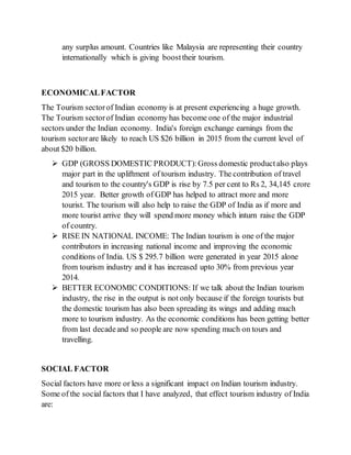 any surplus amount. Countries like Malaysia are representing their country
internationally which is giving boosttheir tourism.
ECONOMICALFACTOR
The Tourism sectorof Indian economy is at present experiencing a huge growth.
The Tourism sectorof Indian economy has become one of the major industrial
sectors under the Indian economy. India's foreign exchange earnings from the
tourism sectorare likely to reach US $26 billion in 2015 from the current level of
about $20 billion.
 GDP (GROSS DOMESTIC PRODUCT):Gross domestic productalso plays
major part in the upliftment of tourism industry. The contribution of travel
and tourism to the country's GDP is rise by 7.5 per cent to Rs 2, 34,145 crore
2015 year. Better growth of GDP has helped to attract more and more
tourist. The tourism will also help to raise the GDP of India as if more and
more tourist arrive they will spend more money which inturn raise the GDP
of country.
 RISE IN NATIONAL INCOME: The Indian tourism is one of the major
contributors in increasing national income and improving the economic
conditions of India. US $ 295.7 billion were generated in year 2015 alone
from tourism industry and it has increased upto 30% from previous year
2014.
 BETTER ECONOMIC CONDITIONS: If we talk about the Indian tourism
industry, the rise in the output is not only because if the foreign tourists but
the domestic tourism has also been spreading its wings and adding much
more to tourism industry. As the economic conditions has been getting better
from last decadeand so people are now spending much on tours and
travelling.
SOCIAL FACTOR
Social factors have more or less a significant impact on Indian tourism industry.
Some of the social factors that I have analyzed, that effect tourism industry of India
are:
 