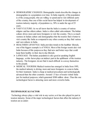  DEMOGRAPHIC CHANGES: Demographic trends describe the changes in
demographics in a population over time. In India majority of the population
is of the young people, who are willing to spend and to visit different parts
of the country, thus one of this social factor has helped in development of
tourism industry majority of population i.e, 50% is under the age of 23
years.
 VAST CULTURE: As we all know that the India is country of various
religion and has oldest culture. India is often called subcontinent. The Indian
culture drives more and more foreigners to visit the country. The is so much
vastness in Indian culture and demographics that the tourists find it better to
visit country like India as compared to any other country as they find various
and vast cultures in India.
 HEALTHIER LIFESTYLE: India provides trends to the healthier lifestyle,
one of the biggest example is of YOGA. Most of the foreign tourist also visit
India because of this purposeas they find new and better ways that could
keep them healthy in their day to day lifestyle.
 LANGUAGE: The Indian population is also good at speaking English
language, so this factor plays an indirect part in the upliftment of the tourism
industry. The foreigners do not find it much difficult to convey themselves
to the people.
 MEDICAL TOURISM: Medical tourism has emerged in India from 1995,
the medical industry is driving more and more foreigners to come to India
for their treatment. India is cheap at medical procedures and technologically
advanced than the other countries. Around 1.5 lacs of tourist visited India
just for medical purposes, which generated $300 million alone .Thus this one
technological factor is attracting more and more crowd to India.
TECHNOLOGICALFACTOR
Technology always plays a vital role in any sector, so it has also played its part in
tourism industry. Some of the major technological factors that affect the industry if
tourism are as under:
 