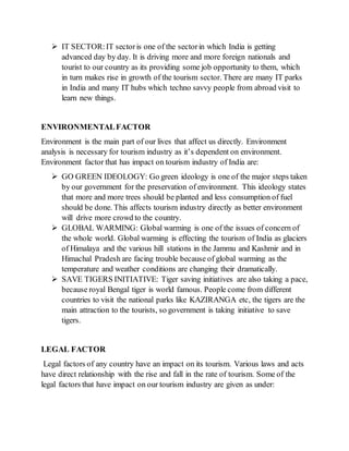  IT SECTOR:IT sectoris one of the sectorin which India is getting
advanced day by day. It is driving more and more foreign nationals and
tourist to our country as its providing some job opportunity to them, which
in turn makes rise in growth of the tourism sector. There are many IT parks
in India and many IT hubs which techno savvy people from abroad visit to
learn new things.
ENVIRONMENTALFACTOR
Environment is the main part of our lives that affect us directly. Environment
analysis is necessary for tourism industry as it’s dependent on environment.
Environment factor that has impact on tourism industry of India are:
 GO GREEN IDEOLOGY: Go green ideology is one of the major steps taken
by our government for the preservation of environment. This ideology states
that more and more trees should be planted and less consumption of fuel
should be done. This affects tourism industry directly as better environment
will drive more crowd to the country.
 GLOBAL WARMING: Global warming is one of the issues of concern of
the whole world. Global warming is effecting the tourism of India as glaciers
of Himalaya and the various hill stations in the Jammu and Kashmir and in
Himachal Pradesh are facing trouble because of global warming as the
temperature and weather conditions are changing their dramatically.
 SAVE TIGERS INITIATIVE: Tiger saving initiatives are also taking a pace,
because royal Bengal tiger is world famous. People come from different
countries to visit the national parks like KAZIRANGA etc, the tigers are the
main attraction to the tourists, so government is taking initiative to save
tigers.
LEGAL FACTOR
Legal factors of any country have an impact on its tourism. Various laws and acts
have direct relationship with the rise and fall in the rate of tourism. Some of the
legal factors that have impact on our tourism industry are given as under:
 