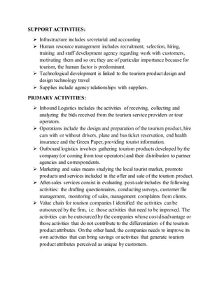 SUPPORT ACTIVITIES:
 Infrastructure includes secretarial and accounting
 Human resource management includes recruitment, selection, hiring,
training and staff development agency regarding work with customers,
motivating them and so on; they are of particular importance because for
tourism, the human factor is predominant.
 Technological development is linked to the tourism productdesign and
design technology travel
 Supplies include agency relationships with suppliers.
PRIMARY ACTIVITIES:
 Inbound Logistics includes the activities of receiving, collecting and
analyzing the bids received from the tourism service providers or tour
operators.
 Operations include the design and preparation of the tourism product, hire
cars with or without drivers, plane and bus ticket reservation, end health
insurance and the Green Paper, providing tourist information.
 Outbound logistics involves gathering tourism products developed by the
company (or coming from tour operators)and their distribution to partner
agencies and correspondents.
 Marketing and sales means studying the local tourist market, promote
products and services included in the offer and sale of the tourism product.
 After-sales services consist in evaluating post-sale includes the following
activities: the drafting questionnaires, conducting surveys, customer file
management, monitoring of sales, management complaints from clients.
 Value chain for tourism companies I identified the activities can be
outsourced by the firm, i.e. those activities that need to be improved. The
activities can be outsourced by the companies whose costdisadvantage or
those activities that do not contribute to the differentiation of the tourism
productattributes. On the other hand, the companies needs to improve its
own activities that can bring savings or activities that generate tourism
productattributes perceived as unique by customers.
 