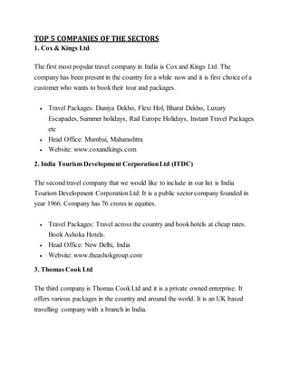 TOP 5 COMPANIES OF THE SECTORS
1. Cox & Kings Ltd
The first most popular travel company in India is Cox and Kings Ltd. The
company has been present in the country for a while now and it is first choice of a
customer who wants to booktheir tour and packages.
 Travel Packages: Duniya Dekho, Flexi Hol, Bharat Dekho, Luxury
Escapades, Summer holidays, Rail Europe Holidays, Instant Travel Packages
etc
 Head Office: Mumbai, Maharashtra
 Website: www.coxandkings.com
2. India Tourism Development CorporationLtd (ITDC)
The second travel company that we would like to include in our list is India
Tourism Development Corporation Ltd. It is a public sectorcompany founded in
year 1966. Company has 76 crores in equities.
 Travel Packages: Travel across the country and bookhotels at cheap rates.
Book Ashoka Hotels.
 Head Office: New Delhi, India
 Website: www.theashokgroup.com
3. Thomas Cook Ltd
The third company is Thomas CookLtd and it is a private owned enterprise. It
offers various packages in the country and around the world. It is an UK based
travelling company with a branch in India.
 
