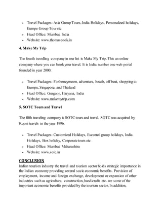  Travel Packages: Asia Group Tours, India Holidays, Personalized holidays,
Europe Group Tour etc
 Head Office: Mumbai, India
 Website: www.thomascook.in
4. Make My Trip
The fourth travelling company in our list is Make My Trip. This an online
company where you can bookyour travel. It is India number one web portal
founded in year 2000.
 Travel Packages: Forhoneymoon, adventure, beach, off beat, shopping to
Europe, Singapore, and Thailand
 Head Office: Gurgaon, Haryana, India
 Website: www.makemytrip.com
5. SOTC Tours and Travel
The fifth traveling company is SOTC tours and travel. SOTC was acquired by
Kuoni travels in the year 1996.
 Travel Packages: Customized Holidays, Escorted group holidays, India
Holidays, Box holiday, Corporatetours etc
 Head Office: Mumbai, Maharashtra
 Website: www.sotc.in
CONCLUSION
Indian tourism industry the travel and tourism sectorholds strategic importance in
the Indian economy providing several socio economic benefits. Provision of
employment, income and foreign exchange, development or expansion of other
industries such as agriculture, construction, handicrafts etc. are some of the
important economic benefits provided by the tourism sector. In addition,
 