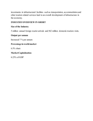 investments in infrastructural facilities suchas transportation, accommodation and
other tourism related services lead to an overall development of infrastructure in
the economy.
INDUSTRYOVERVIEW IN SHORT
Size of the Industry
5 million annual foreign tourist arrivals and 562 million domestic tourism visits.
Output per annum
Increased 7 % per annum
Percentagein world market
6.5% share
MarketCapitalization
6.23% of GDP
 