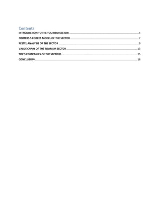 Contents
INTRODUCTION TO THE TOURISM SECTOR .........................................................................................4
PORTERS 5 FORCES MODEL OF THE SECTOR........................................................................................7
PESTEL ANALYSIS OF THE SECTOR.......................................................................................................9
VALUE CHAIN OF THE TOURISM SECTOR...........................................................................................13
TOP 5 COMPANIES OF THE SECTORS.................................................................................................15
CONCLUSION ...................................................................................................................................16
 