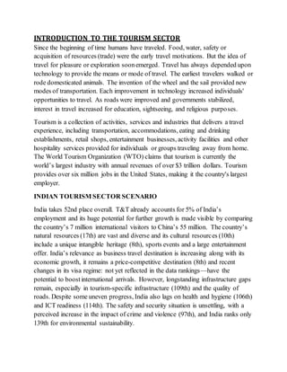 INTRODUCTION TO THE TOURISM SECTOR
Since the beginning of time humans have traveled. Food, water, safety or
acquisition of resources (trade) were the early travel motivations. But the idea of
travel for pleasure or exploration soonemerged. Travel has always depended upon
technology to provide the means or mode of travel. The earliest travelers walked or
rode domesticated animals. The invention of the wheel and the sail provided new
modes of transportation. Each improvement in technology increased individuals'
opportunities to travel. As roads were improved and governments stabilized,
interest in travel increased for education, sightseeing, and religious purposes.
Tourism is a collection of activities, services and industries that delivers a travel
experience, including transportation, accommodations, eating and drinking
establishments, retail shops, entertainment businesses, activity facilities and other
hospitality services provided for individuals or groups traveling away from home.
The World Tourism Organization (WTO) claims that tourism is currently the
world’s largest industry with annual revenues of over $3 trillion dollars. Tourism
provides over six million jobs in the United States, making it the country's largest
employer.
INDIAN TOURISM SECTOR SCENARIO
India takes 52nd place overall. T&T already accounts for 5% of India’s
employment and its huge potential for further growth is made visible by comparing
the country’s 7 million international visitors to China’s 55 million. The country’s
natural resources (17th) are vast and diverse and its cultural resources (10th)
include a unique intangible heritage (8th), sports events and a large entertainment
offer. India’s relevance as business travel destination is increasing along with its
economic growth, it remains a price-competitive destination (8th) and recent
changes in its visa regime: not yet reflected in the data rankings—have the
potential to boostinternational arrivals. However, longstanding infrastructure gaps
remain, especially in tourism-specific infrastructure (109th) and the quality of
roads. Despite some uneven progress, India also lags on health and hygiene (106th)
and ICT readiness (114th). The safety and security situation is unsettling, with a
perceived increase in the impact of crime and violence (97th), and India ranks only
139th for environmental sustainability.
 
