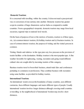 Domestic Tourism:
It is concerned with travelling within the country. It does not need a passportand
visa or conversion of one currency into another. Domestic tourism has greater
scopein countries of large dimensions such as India as compared to smaller
countries. From a geographical viewpoint, domestic tourism may range from local
excursion, regional trips to national level travels.
On the basis of purposeof tour or the motives of tourists, tourism is of three types,
viz., (a) common interest tourism, (b) holiday tourism and (c) business tourism. In
case of common interest tourism, the purposeof visiting and the visited persons in
common.
Visiting friends and relatives in this type puts very low pressure on the provision of
tourist facilities at the destination. Holiday tourism is the most popular type. A fine
weather favorable for sightseeing, touring, recreation and going round different
cultural sites are sought after by incoming tourists of this category.
Business tourists travel to boosttheir business, attend trade fairs and conferences
pertaining to commerce or professions. They combine business with recreation
using same facilities as provided for holiday tourists.
International Tourism:
An international tourist crosses the boundaries of many countries, uses different
currencies, faces different languages and meets different types of people. Usually
international tourism involves longer distances although crossing small countries
or travelling in the neighborhood of international borders may involve short
distances.
 