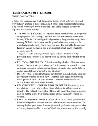 PESTEL ANALYSIS OF THE SECTOR
POLITICAL FACTOR
In India, one can never over-look the political factors which influence each and
every industry existing in the country. Like it or not, the political interference has
to be present everywhere. Given below are a few of the political factors with
respect to the tourism industry:
 TERRORISM& SECURITY: Terrorism has an adverse effect on the growth
and progress of any country. Terrorism has also bad effect on the tourism
industry if India. It is the big political problem to the governing party of the
country. With the rise in terrorism the growth of tourism industry in the
disturbed parts of country has been at slew rate. The states like Jammu and
Kashmir, Assam etc. have a bad tourism output, which intern effects the
country's growth.
The govt. of India is taking steps in regard to tackle the terrorism by
providing more security to the tourists who are visiting such terrorist prone
areas.
 POLITICAL INSTABILITY: Political instability also has effect on tourism
industry. Sometimes frequent change of parties at state or central level have
an impact on tourism policies and upliftment of tourist sites, as the different
parties have different approachto tourist industry.
 INFRASTRUCTURE:Infrastructure development depends mainly upon the
government or ruling political party. There has been a great infrastructure
development from last 20 years in India. The better infrastructure has
attracted more and more tourist in India.
 RELATIONS WITH NEIGHBOURING COUNTRIES:Relationship with
the adjoining countries have also a direct relationship with the tourism
industry. The political relationship of India with most of adjoining countries
is good, but the tourist from near countries are not frequently visiting the
country.
 LACK OF INTERNATIONAL REPRESENTATION: One of problem that
is because of political factor is the lack of international representation of the
country. Indian government does not give much preference to representation
of country internationally becauseof which tourism rate does not increase by
 