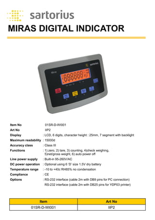 MIRAS DIGITAL INDICATOR
Display : LCD, 6 digits, character height : 25mm, 7 segment with backlight
Maximum readability : 15000d
Accuracy class : Class III
Functions : 1) zero, 2) tare, 3) counting, 4)check weighing,
5)net/gross weight, 6) auto power off
Line power supply : Built-in 95-260V/AC
DC power operation : Optional using 6 ‘D’ size 1.5V dry battery
Temperature range : -10 to +40c RH85% no condensation
Compliance : CE
Options : RS-232 interface (cable 2m with DB9 pins for PC connection)
RS-232 interface (cable 2m with DB25 pins for YDP03 printer)
Art No IIP2
Item No 01SR-D-WI001
Item Art No
01SR-D-WI001 IIP2
 
