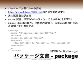 •   パッケージ文書のルート要素
•   http://www.idpf.org/2007/opfの名前空間に属する
•   次の属性指定が必須
•   version属性。EPUBのバージョン。これが3.0だとEPUB3
•   uniqu...