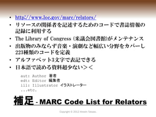 • http://www.loc.gov/marc/relators/
• リソースの関係者を記述するためのコードで書誌情報の
  記録に利用する
• The Library of Congress (米議会図書館)がメンテナンス
• 出版物の...