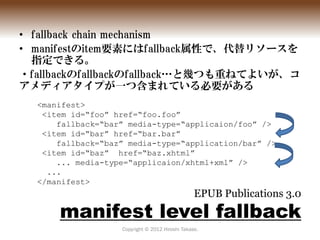• fallback chain mechanism
• manifestのitem要素にはfallback属性で、代替リソースを
  指定できる。
・fallbackのfallbackのfallback…と幾つも重ねてよいが、コ
アメディアタ...