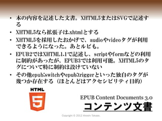 • 本の内容を記述した文書。XHTML5またはSVGで記述す
  る
• XHTML5なら拡張子は.xhtmlとする
• XHTML5を採用したおかげで、audioやvideoタグが利用
  できるようになった。あとルビも。
• EPUB2では...
